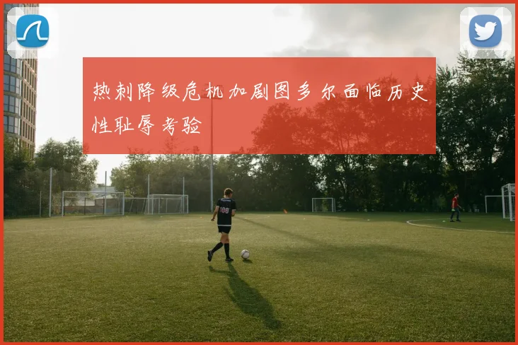 热刺降级危机加剧图多尔面临历史性耻辱考验