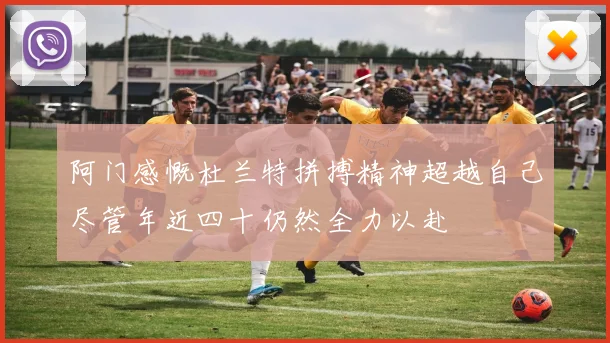 阿门感慨杜兰特拼搏精神超越自己尽管年近四十仍然全力以赴