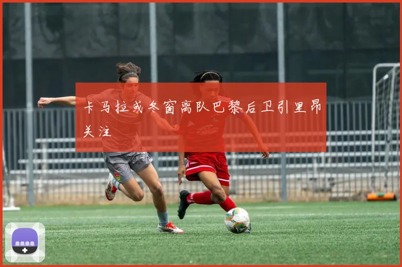 卡马拉或冬窗离队巴黎后卫引里昂关注