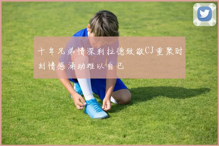 十年兄弟情深利拉德致敬CJ重聚时刻情感涌动难以自已