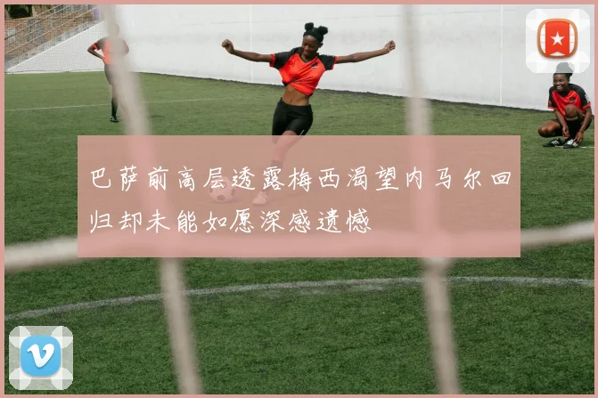 巴萨前高层透露梅西渴望内马尔回归却未能如愿深感遗憾