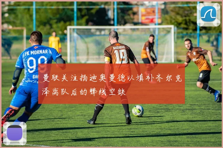 曼联关注扬迪奥曼德以填补齐尔克泽离队后的锋线空缺