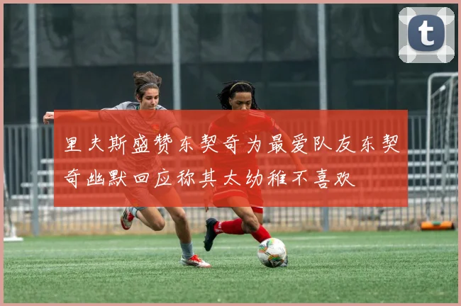 里夫斯盛赞东契奇为最爱队友东契奇幽默回应称其太幼稚不喜欢