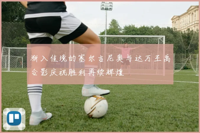 渐入佳境的塞尔吉尼奥与达万王禹合影庆祝胜利再续辉煌