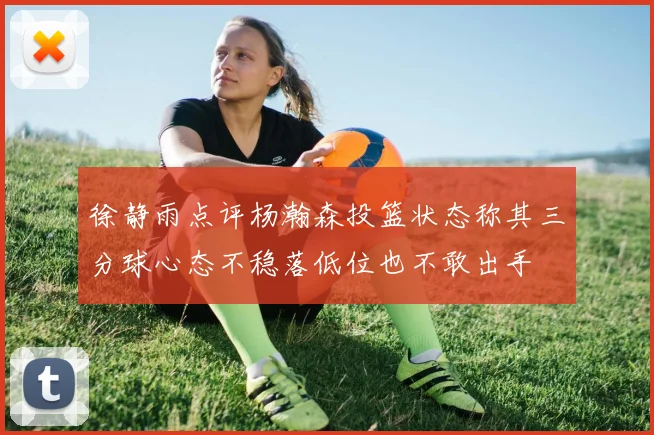 徐静雨点评杨瀚森投篮状态称其三分球心态不稳落低位也不敢出手