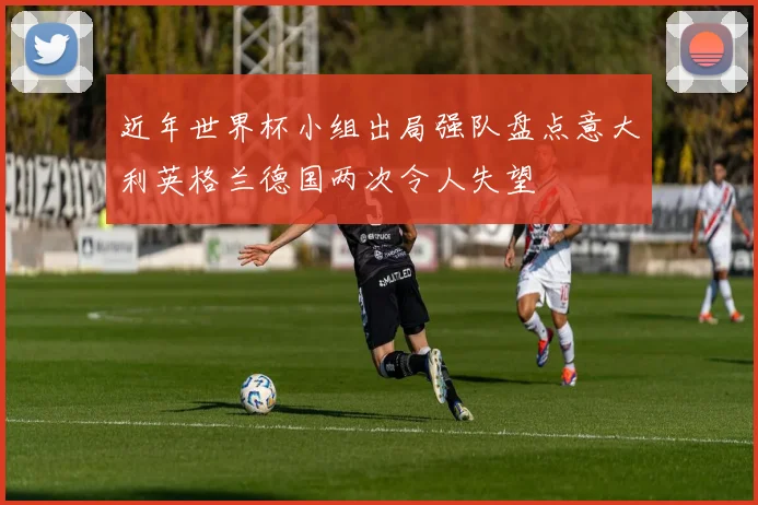 近年世界杯小组出局强队盘点意大利英格兰德国两次令人失望