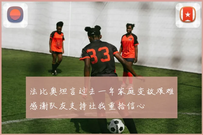 法比奥坦言过去一年家庭变故艰难感谢队友支持让我重拾信心