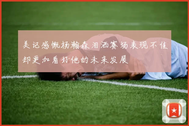 美记感慨杨瀚森泪洒赛场表现不佳却更加看好他的未来发展