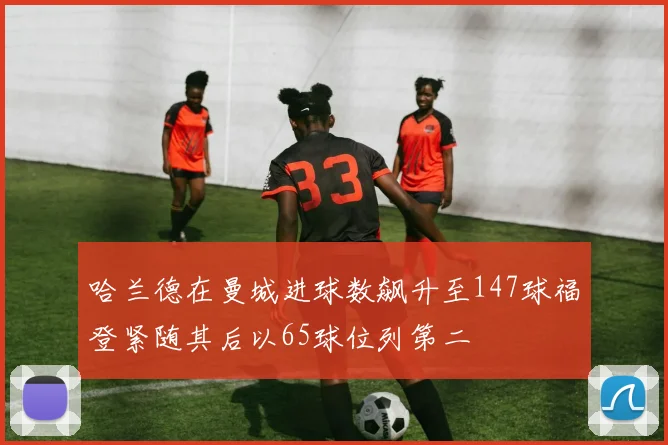 哈兰德在曼城进球数飙升至147球福登紧随其后以65球位列第二
