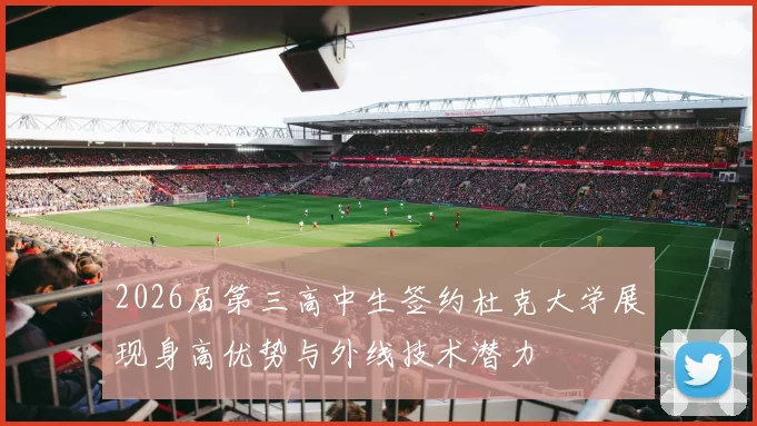 2026届第三高中生签约杜克大学展现身高优势与外线技术潜力