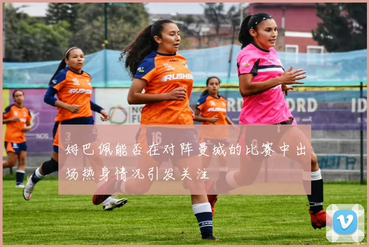 姆巴佩能否在对阵曼城的比赛中出场热身情况引发关注