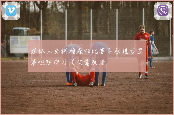 媒体人分析瀚森相比赛季初进步显著但防守习惯仍需改进