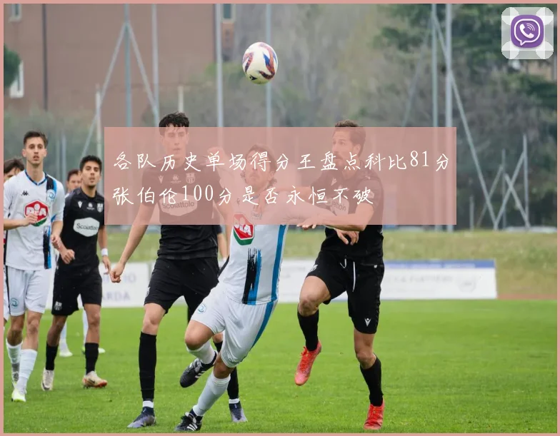 各队历史单场得分王盘点科比81分张伯伦100分是否永恒不破