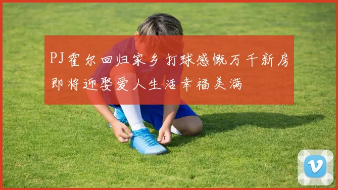 PJ霍尔回归家乡打球感慨万千新房即将迎娶爱人生活幸福美满