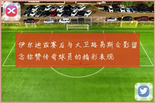 伊尔迪兹赛后与大卫路易斯合影留念称赞传奇球员的精彩表现