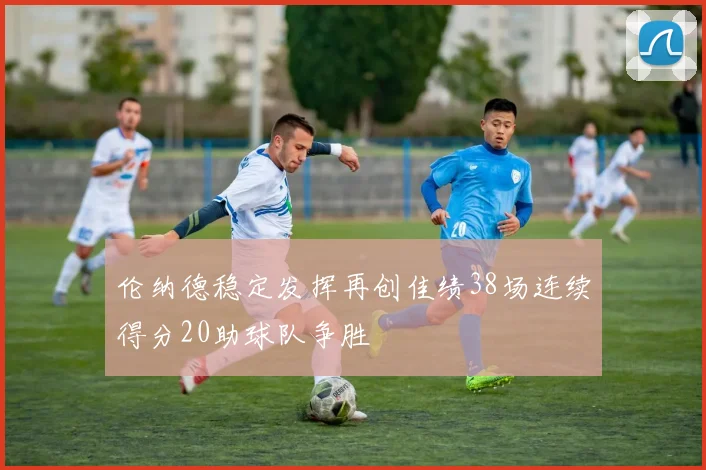 伦纳德稳定发挥再创佳绩38场连续得分20助球队争胜
