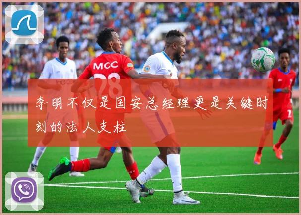 李明不仅是国安总经理更是关键时刻的法人支柱