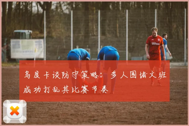 乌度卡谈防守策略：多人围堵文班成功打乱其比赛节奏