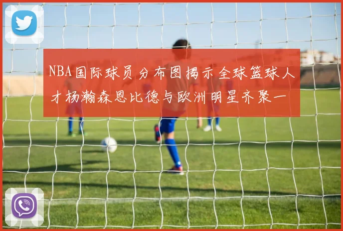 NBA国际球员分布图揭示全球篮球人才杨瀚森恩比德与欧洲明星齐聚一堂