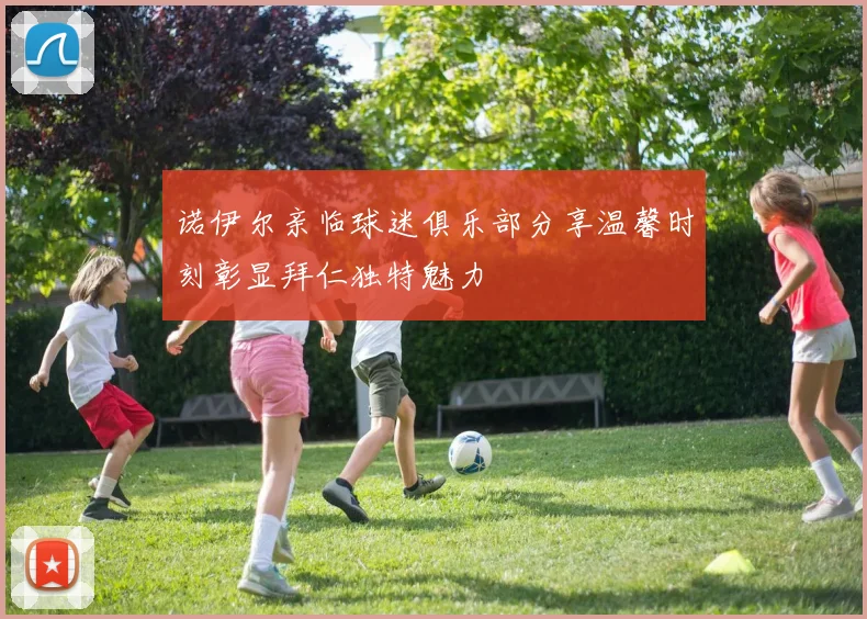 诺伊尔亲临球迷俱乐部分享温馨时刻彰显拜仁独特魅力