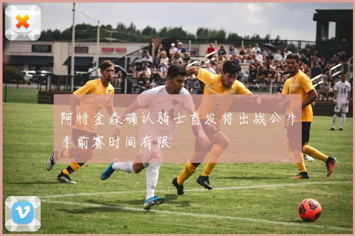 阿特金森确认骑士首发将出战公牛季前赛时间有限