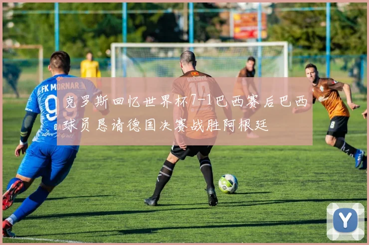 克罗斯回忆世界杯7-1巴西赛后巴西球员恳请德国决赛战胜阿根廷