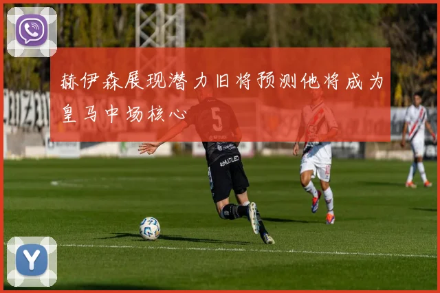 赫伊森展现潜力旧将预测他将成为皇马中场核心