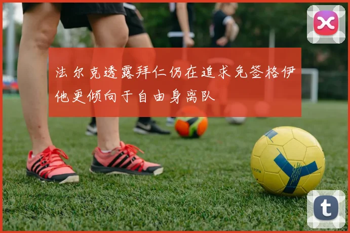 法尔克透露拜仁仍在追求免签格伊他更倾向于自由身离队