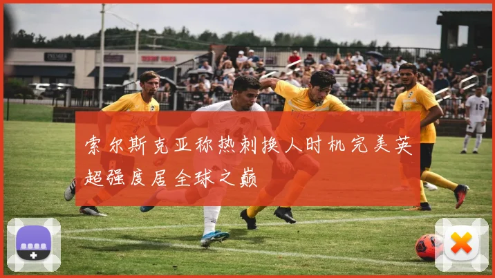 索尔斯克亚称热刺换人时机完美英超强度居全球之巅