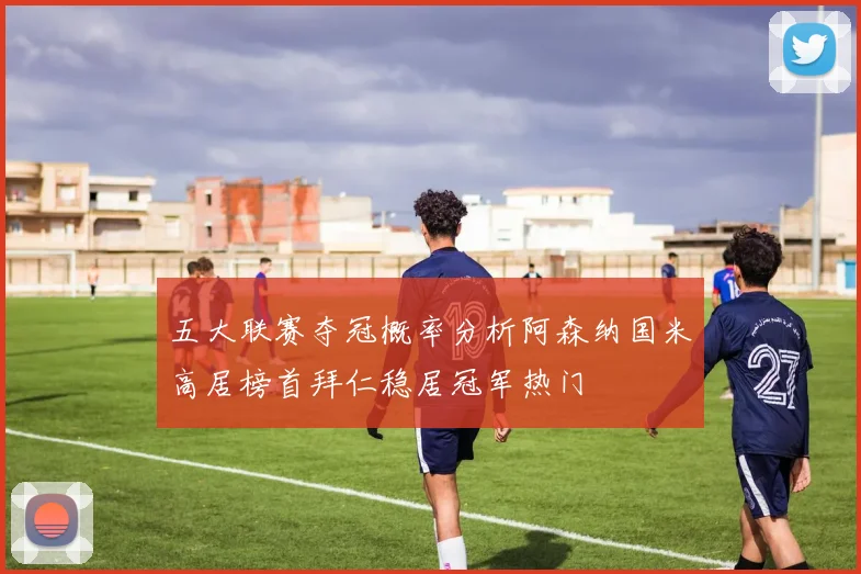 五大联赛夺冠概率分析阿森纳国米高居榜首拜仁稳居冠军热门