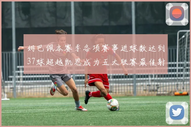姆巴佩本赛季各项赛事进球数达到37球超越凯恩成为五大联赛最佳射手