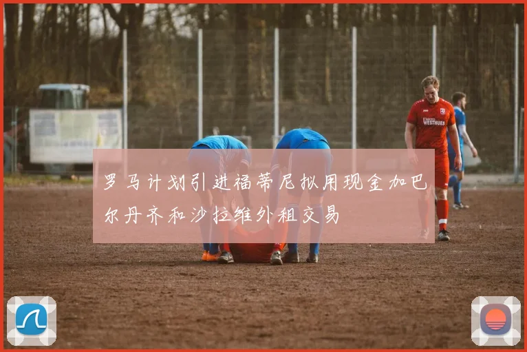 罗马计划引进福蒂尼拟用现金加巴尔丹齐和沙拉维外租交易