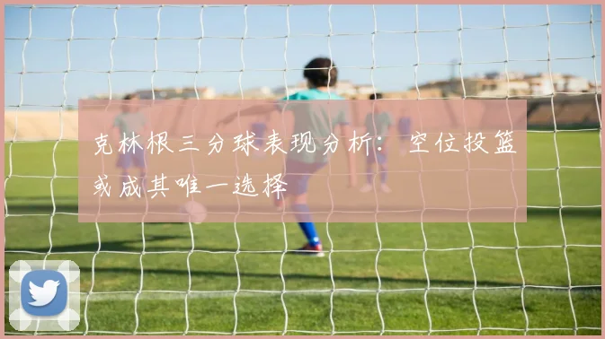 克林根三分球表现分析：空位投篮或成其唯一选择