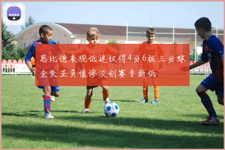 恩比德表现低迷仅得4分6板三分球全失正负值惨淡创赛季新低