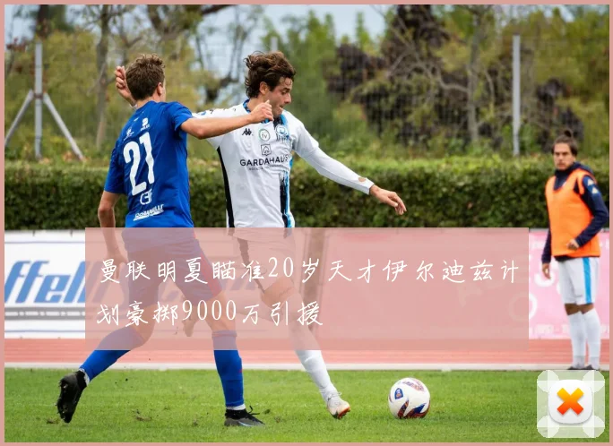 曼联明夏瞄准20岁天才伊尔迪兹计划豪掷9000万引援