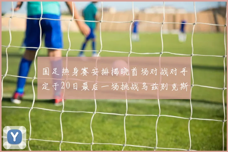 国足热身赛安排揭晓首场对战对手定于20日最后一场挑战乌兹别克斯坦