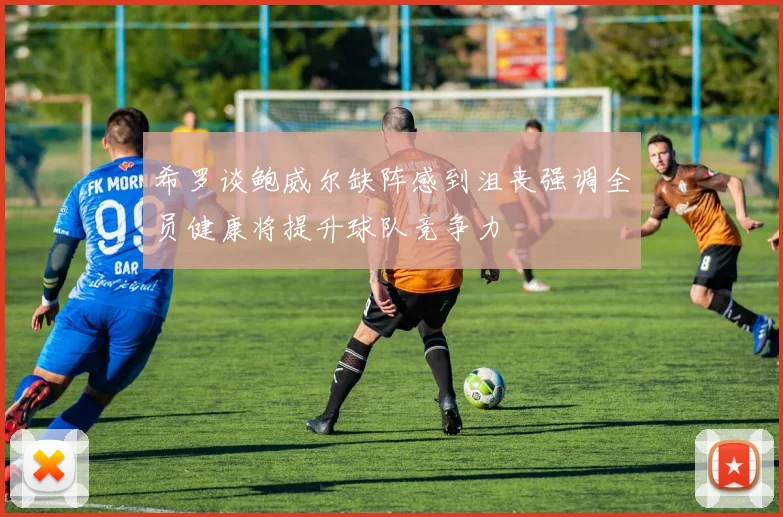 希罗谈鲍威尔缺阵感到沮丧强调全员健康将提升球队竞争力