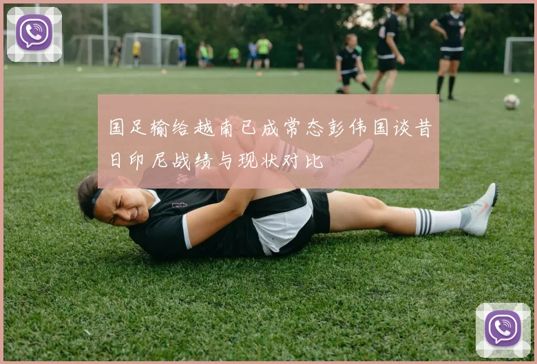 国足输给越南已成常态彭伟国谈昔日印尼战绩与现状对比